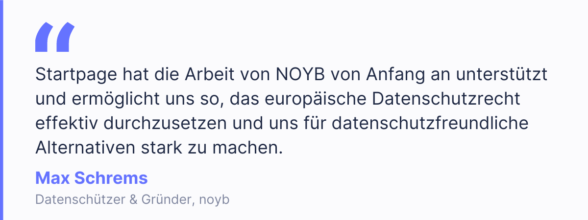 &bdquo;Startpage hat die Arbeit von NOYB von Anfang an unterst&uuml;tzt und erm&ouml;glicht uns so, das europ&auml;ische Datenschutzrecht effektiv durchzusetzen und uns f&uuml;r datenschutzfreundliche Alternativen stark zu machen.&ldquo; Max Schrems, Datensch&uuml;tzer & Gr&uuml;nder, noyb